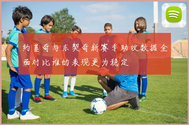 约基奇与东契奇新赛季助攻数据全面对比谁的表现更为稳定