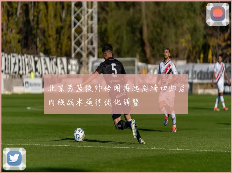 北京男篮换帅传闻再起周琦回归后内线战术亟待优化调整