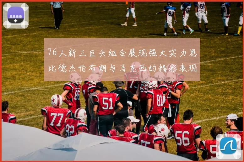 76人新三巨头组合展现强大实力恩比德杰伦布朗与马克西的精彩表现引发期待