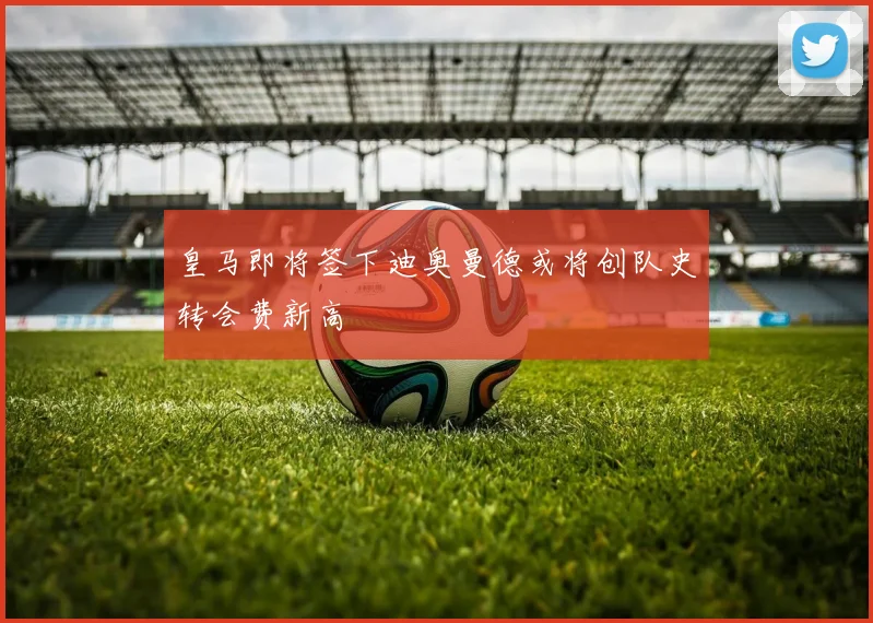 皇马即将签下迪奥曼德或将创队史转会费新高