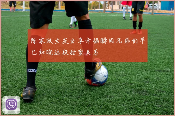 陈家政女友分享幸福瞬间兄弟们早已知晓这段甜蜜关系