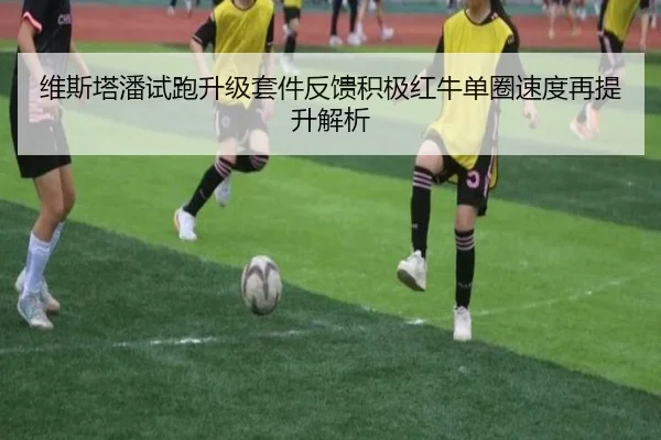 维斯塔潘试跑升级套件反馈积极红牛单圈速度再提升解析