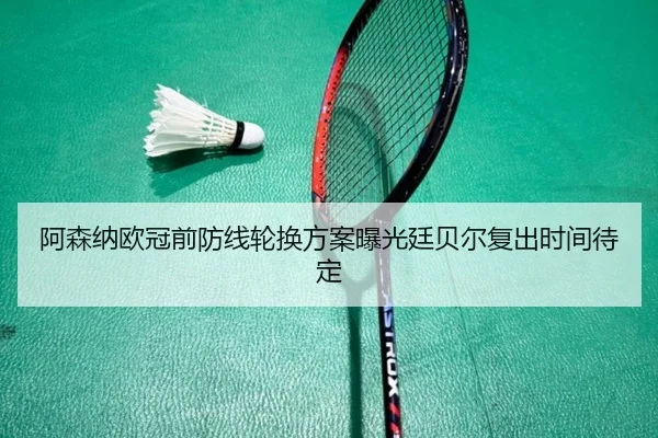 阿森纳欧冠前防线轮换方案曝光廷贝尔复出时间待定