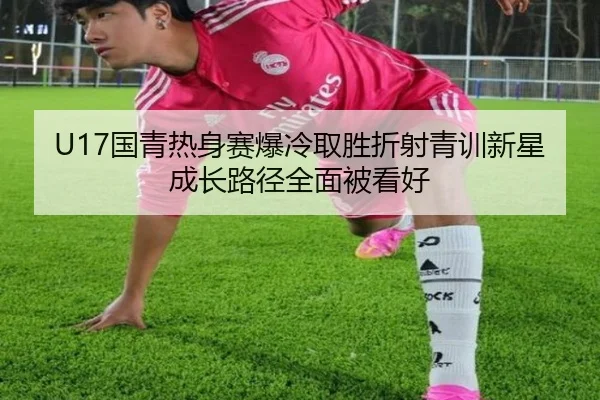 U17国青热身赛爆冷取胜折射青训新星成长路径全面被看好