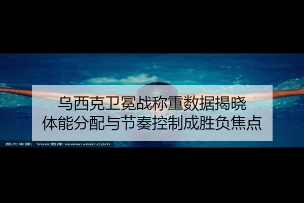 乌西克卫冕战称重数据揭晓 体能分配与节奏控制成胜负焦点